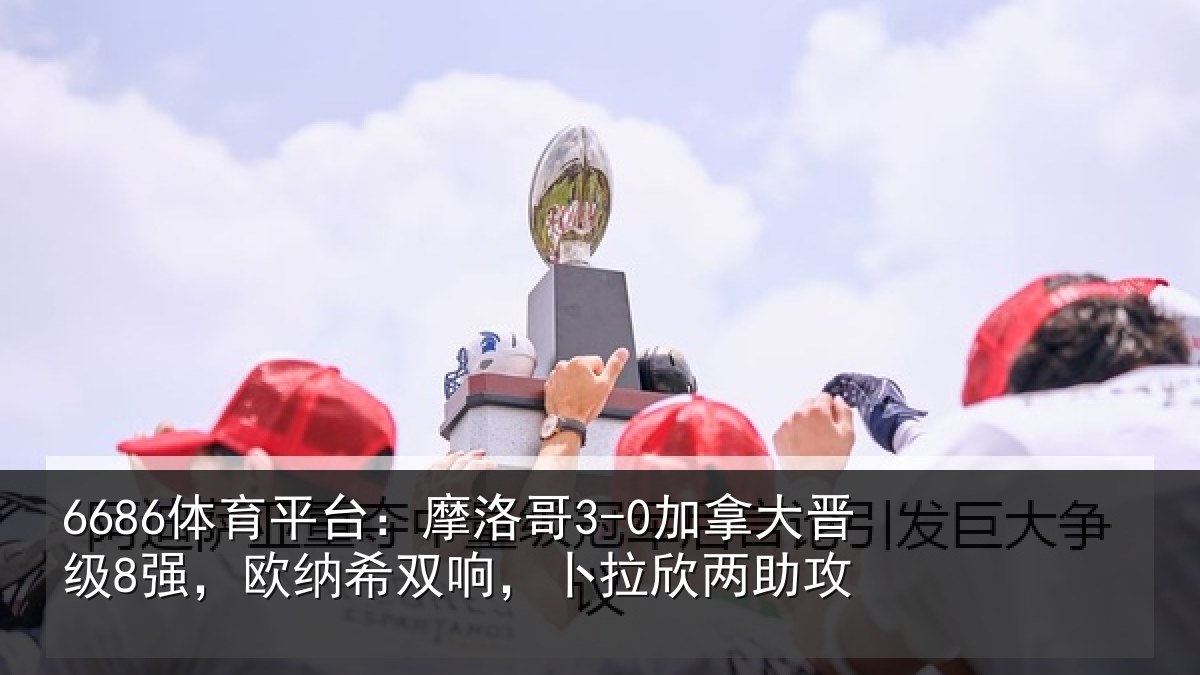 6686体育平台：摩洛哥3-0加拿大晋级8强，欧纳希双响，卜拉欣两助攻