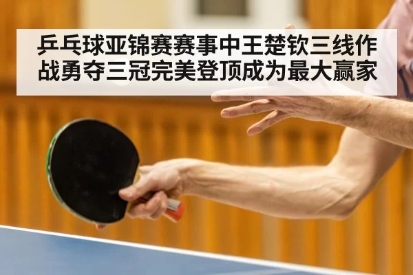 乒乓球亚锦赛赛事中王楚钦三线作战勇夺三冠完美登顶成为最大赢家