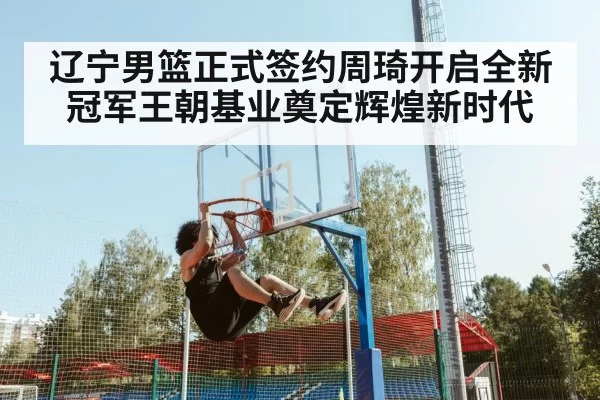 辽宁男篮正式签约周琦开启全新冠军王朝基业奠定辉煌新时代