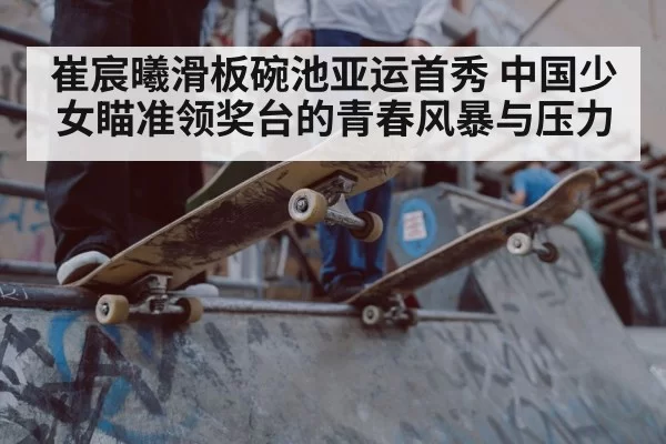 崔宸曦滑板碗池亚运首秀 中国少女瞄准领奖台的青春风暴与压力