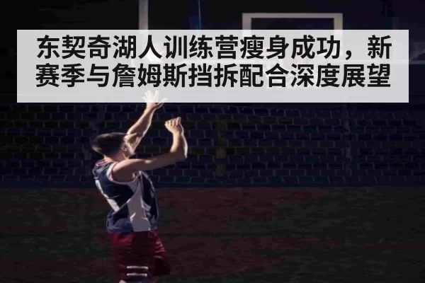 东契奇湖人训练营瘦身成功，新赛季与詹姆斯挡拆配合深度展望